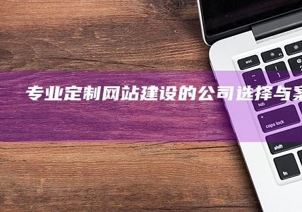 专业定制网站建设的公司选择与案例解析