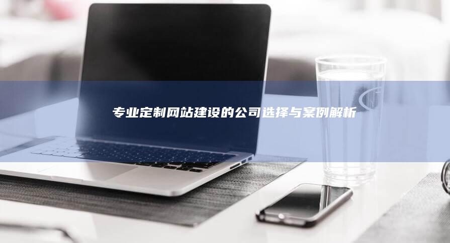 专业定制网站建设的公司选择与案例解析